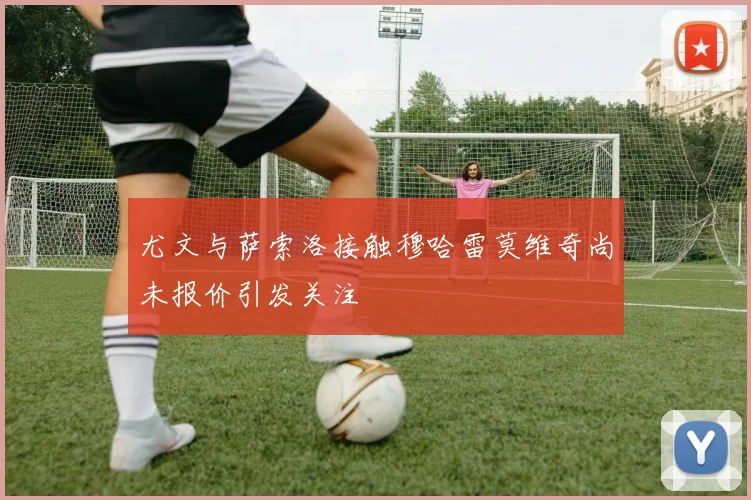 尤文与萨索洛接触穆哈雷莫维奇尚未报价引发关注