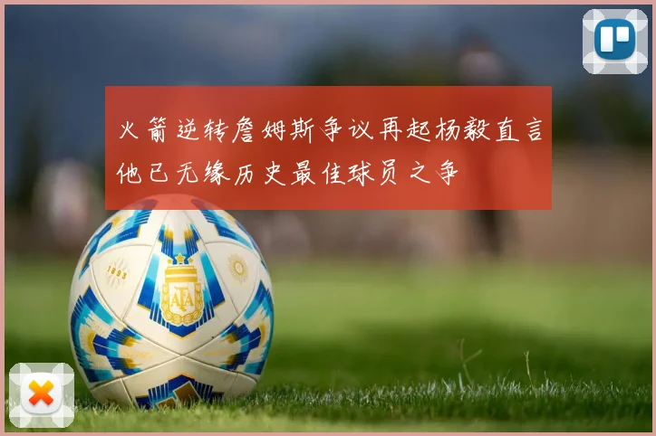 火箭逆转詹姆斯争议再起杨毅直言他已无缘历史最佳球员之争