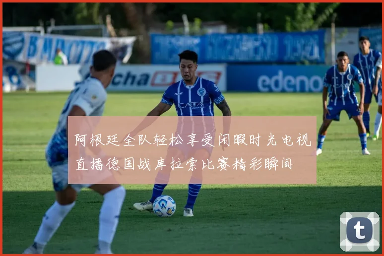 阿根廷全队轻松享受闲暇时光电视直播德国战库拉索比赛精彩瞬间
