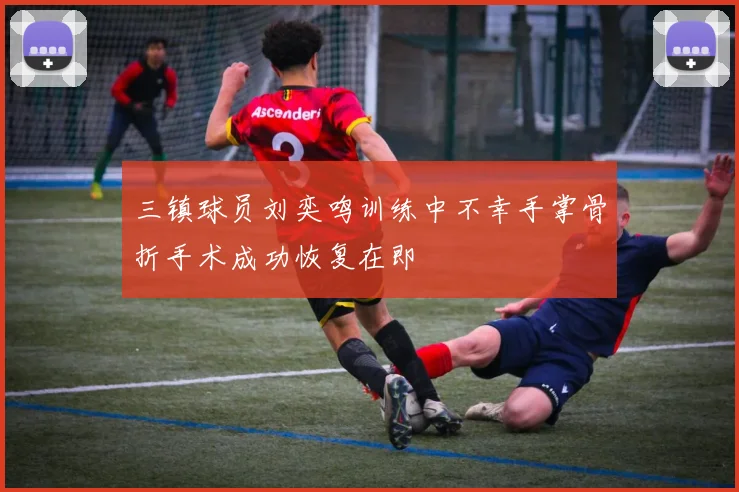 三镇球员刘奕鸣训练中不幸手掌骨折手术成功恢复在即