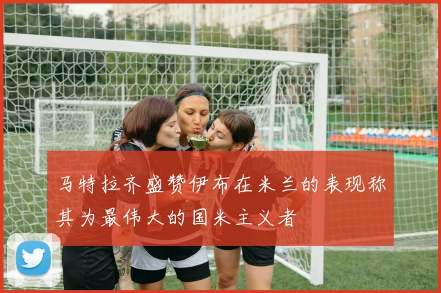 马特拉齐盛赞伊布在米兰的表现称其为最伟大的国米主义者