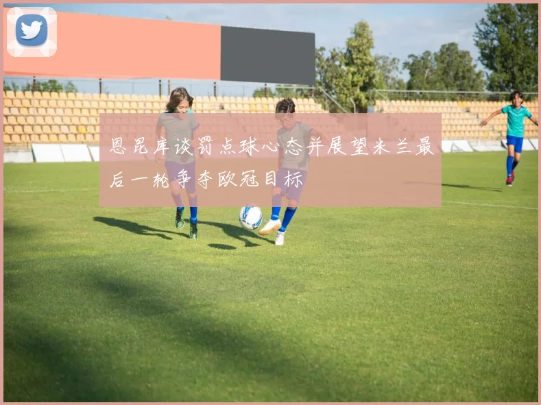 恩昆库谈罚点球心态并展望米兰最后一轮争夺欧冠目标