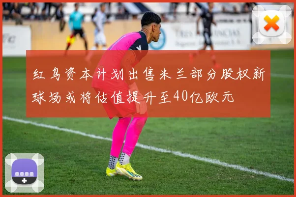 红鸟资本计划出售米兰部分股权新球场或将估值提升至40亿欧元