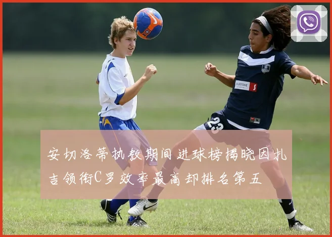 安切洛蒂执教期间进球榜揭晓因扎吉领衔C罗效率最高却排名第五