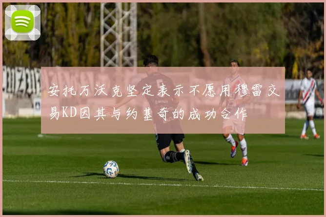 安托万沃克坚定表示不愿用穆雷交易KD因其与约基奇的成功合作