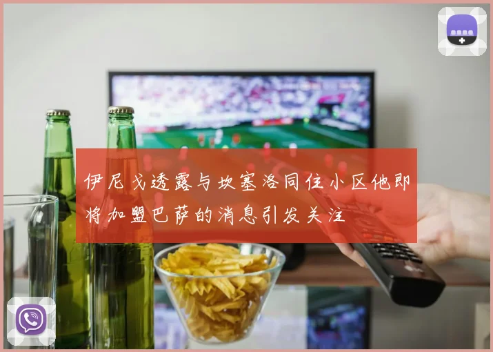 伊尼戈透露与坎塞洛同住小区他即将加盟巴萨的消息引发关注