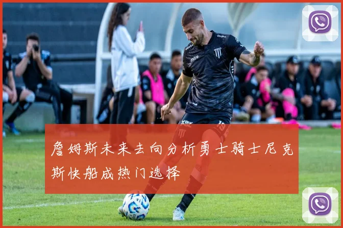 詹姆斯未来去向分析勇士骑士尼克斯快船成热门选择