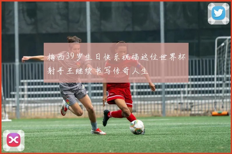 梅西39岁生日快乐祝福这位世界杯射手王继续书写传奇人生