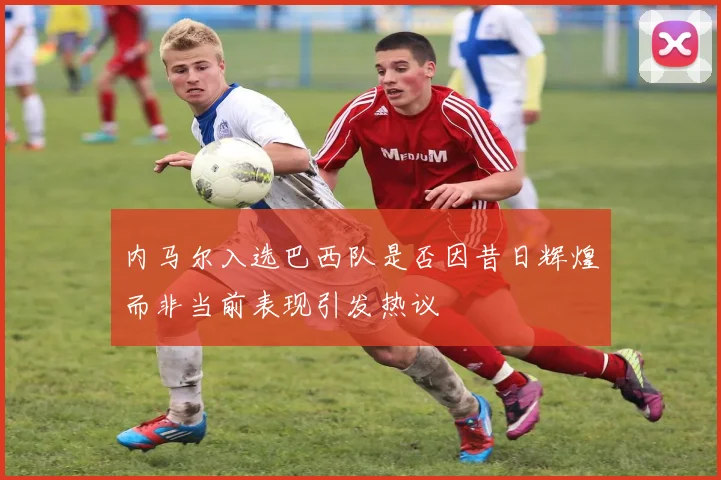 内马尔入选巴西队是否因昔日辉煌而非当前表现引发热议