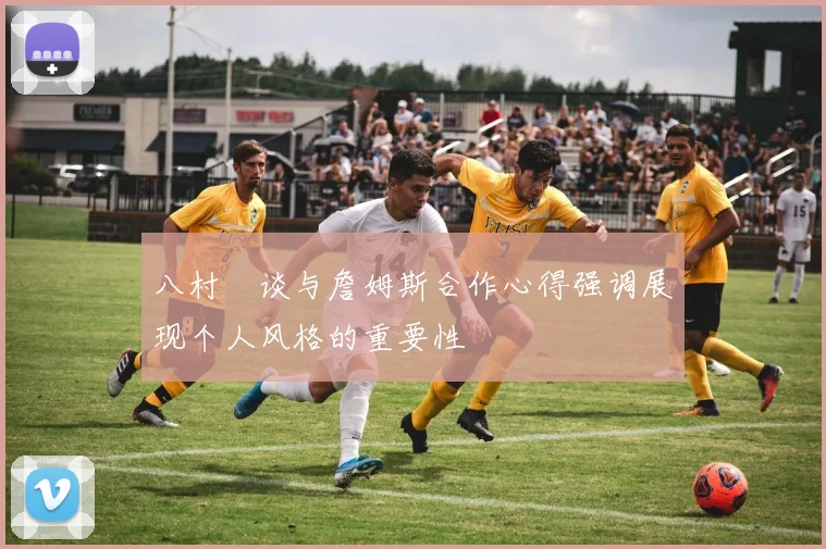 八村塁谈与詹姆斯合作心得强调展现个人风格的重要性