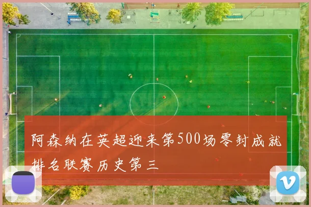 阿森纳在英超迎来第500场零封成就排名联赛历史第三