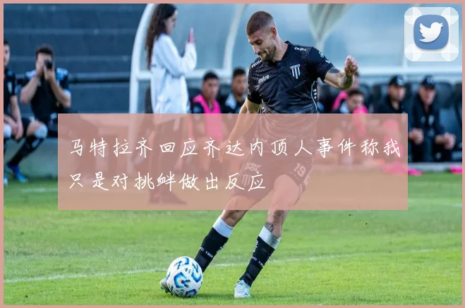 马特拉齐回应齐达内顶人事件称我只是对挑衅做出反应