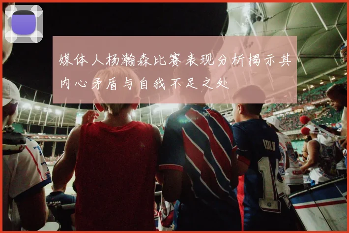 媒体人杨瀚森比赛表现分析揭示其内心矛盾与自我不足之处
