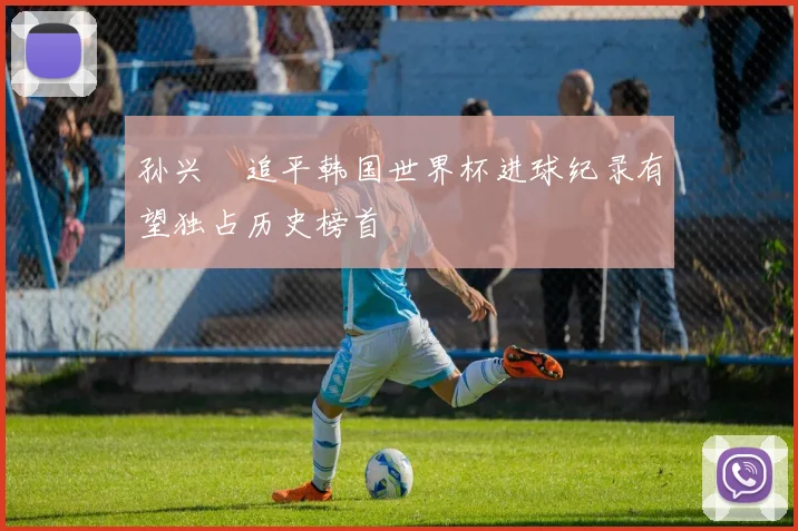 孙兴慜追平韩国世界杯进球纪录有望独占历史榜首
