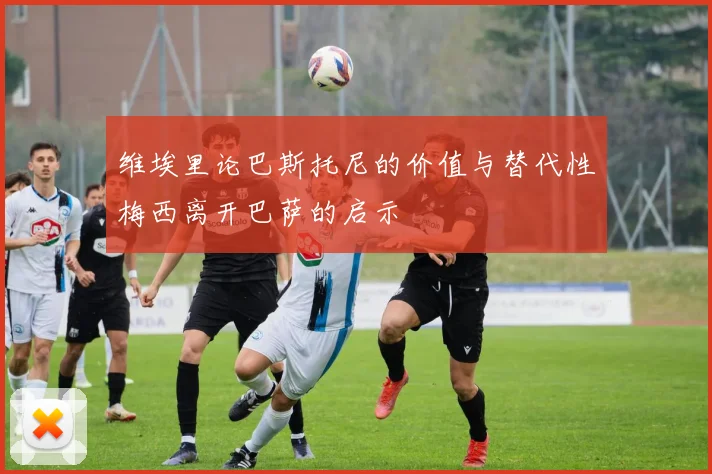 维埃里论巴斯托尼的价值与替代性梅西离开巴萨的启示