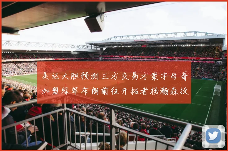 美记大胆预测三方交易方案字母哥加盟绿军布朗前往开拓者杨瀚森投奔雄鹿