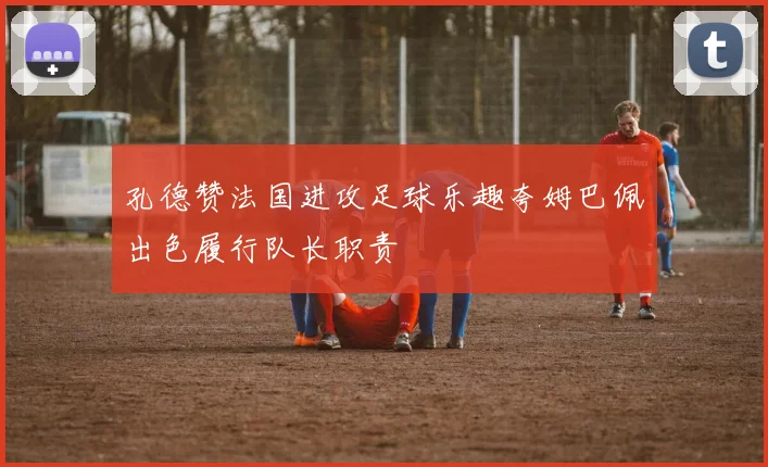 孔德赞法国进攻足球乐趣夸姆巴佩出色履行队长职责