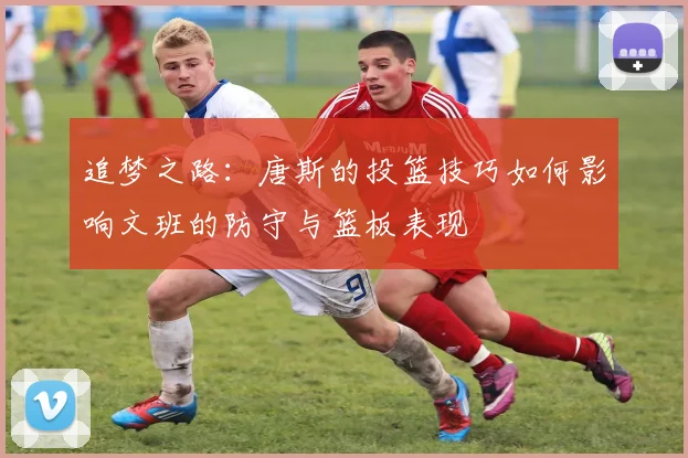 追梦之路：唐斯的投篮技巧如何影响文班的防守与篮板表现