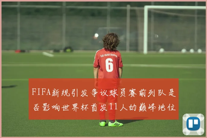 FIFA新规引发争议球员赛前列队是否影响世界杯首发11人的巅峰地位