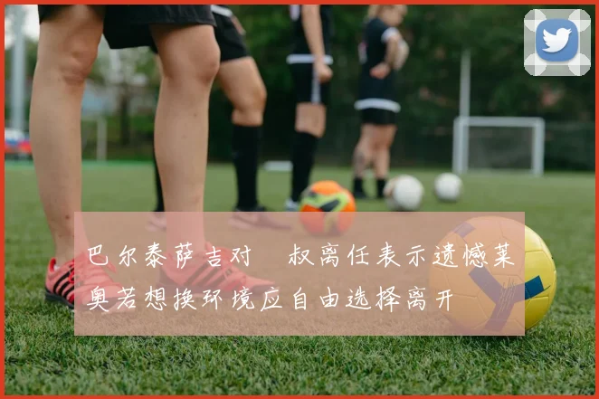 巴尔泰萨吉对囧叔离任表示遗憾莱奥若想换环境应自由选择离开