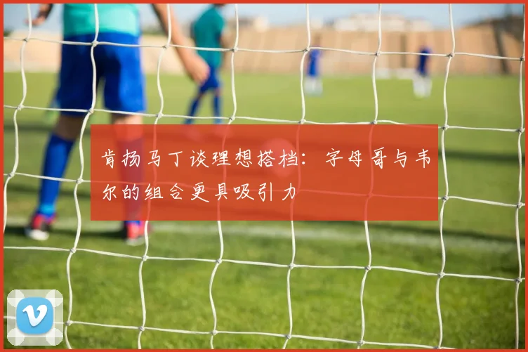 肯扬马丁谈理想搭档：字母哥与韦尔的组合更具吸引力