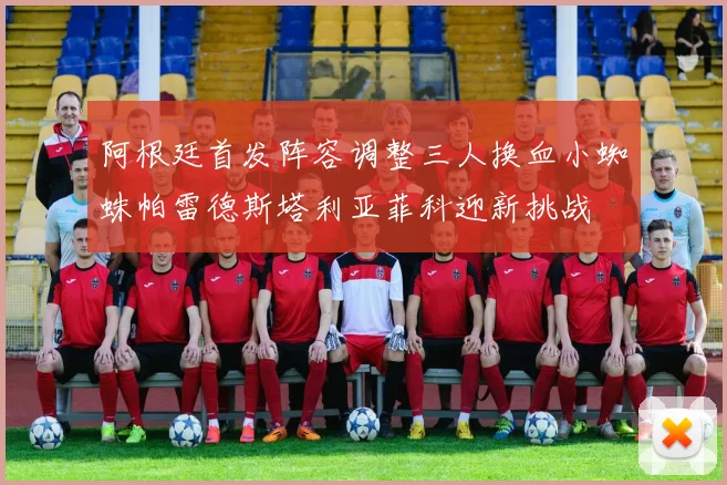 阿根廷首发阵容调整三人换血小蜘蛛帕雷德斯塔利亚菲科迎新挑战