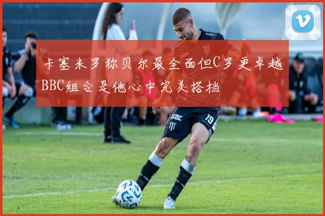卡塞米罗称贝尔最全面但C罗更卓越BBC组合是他心中完美搭档